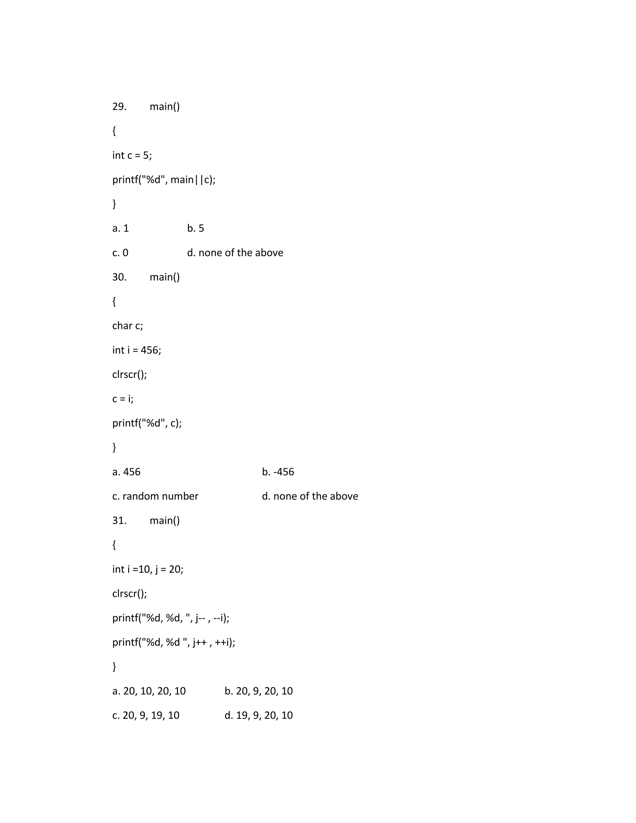 29.         main()

{

int c = 5;

printf("%d", main||c);

}

a. 1                 b. 5

c. 0                 d. none of the above

30.         main()

{

char c;

int i = 456;

clrscr();

c = i;

printf("%d", c);

}

a. 456                              b. -456

c. random number                    d. none of the above

31.         main()

{

int i =10, j = 20;

clrscr();

printf("%d, %d, ", j-- , --i);

printf("%d, %d ", j++ , ++i);

}

a. 20, 10, 20, 10           b. 20, 9, 20, 10

c. 20, 9, 19, 10            d. 19, 9, 20, 10
 