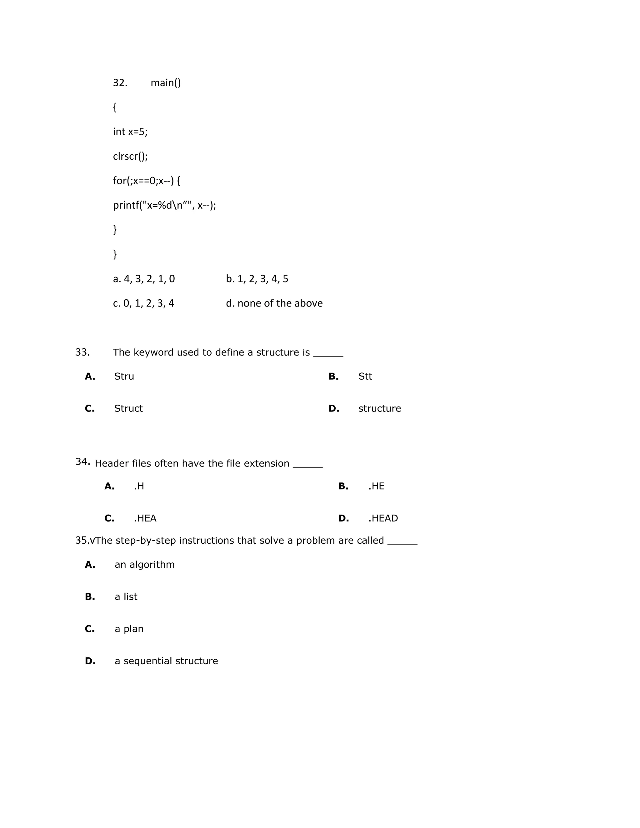32.           main()

       {

       int x=5;

       clrscr();

       for(;x==0;x--) {

       printf("x=%dn”", x--);

       }

       }

       a. 4, 3, 2, 1, 0             b. 1, 2, 3, 4, 5

       c. 0, 1, 2, 3, 4             d. none of the above



33.    The keyword used to define a structure is _____

 A.     Stru                                               B.    Stt


 C.     Struct                                             D.    structure




34. Header files often have the file extension _____

      A.        .H                                          B.     .HE


      C.        .HEA                                        D.     .HEAD

35.vThe step-by-step instructions that solve a problem are called _____

 A.        an algorithm


 B.        a list


 C.        a plan


 D.        a sequential structure
 