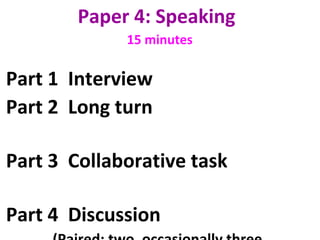 Paper 4: Speaking 
15 minutes
Part 1 Interview
Part 2 Long turn
Part 3 Collaborative task
Part 4 Discussion
 