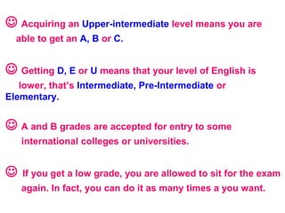  Acquiring an Upper-intermediate level means you are
able to get an A, B or C.
 Getting D, E or U means that your level of English is
lower, that’s Intermediate, Pre-Intermediate or
Elementary.
 A and B grades are accepted for entry to some
international colleges or universities.
 If you get a low grade, you are allowed to sit for the exam
again. In fact, you can do it as many times a you want.
 
