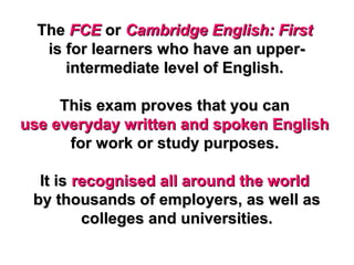TheThe FCEFCE oror Cambridge English: FirstCambridge English: First
is for learners who have an upper-is for learners who have an upper-
intermediate level of English.intermediate level of English.
This exam proves that you canThis exam proves that you can
use everyday written and spoken Englishuse everyday written and spoken English
for work or study purposes.for work or study purposes.
It isIt is recognised all around the worldrecognised all around the world
by thousands of employers, as well asby thousands of employers, as well as
colleges and universities.colleges and universities.
 