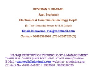 SOVERAN S. DHAKAD
                           Asst.
                           Asst Professor
           Electronics & Communication Engg. Deptt.
                (M-Tech- Embedded System & VLSI Design)
                   Tech-

             Email-Id-
             Email-Id-soveran_vlsi@rediffmail.com
            Contact-
            Contact- 09685396020 ,0751-2387520(O)
                                 ,0751-




    NAGAJI INSTITUTE OF TECHNOLOGY & MANAGEMENT,
THAKUR BABA CAMPUS ,JHANSI ROAD , NH-75 ,SITHOLI ,GWALIOR-474001
E-Mail –examcell@nitmindia.org ,website:- nitmindia.org.
                 @            g,                      g
Contact No. -0751-2410201 ,2387520 ,9685396020
 