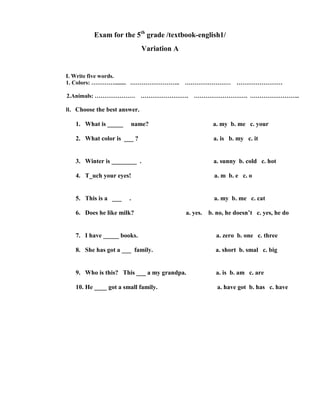 Exam for the 5th grade /textbook-english1/
                              Variation A


I. Write five words.
1. Colors: …………........ …………………….. …………………… ……………………

2.Animals: ………………… ……………………. ………………………. ……………………..

II. Choose the best answer.

   1. What is _____    name?                           a. my b. me c. your

   2. What color is ___ ?                              a. is b. my c. it


   3. Winter is ________ .                              a. sunny b. cold c. hot

   4. T_uch your eyes!                                  a. m b. e c. o


   5. This is a ___    .                                a. my b. me c. cat

   6. Does he like milk?                    a. yes.   b. no, he doesn’t c. yes, he do


   7. I have _____ books.                                a. zero b. one c. three

   8. She has got a ___ family.                         a. short b. smal c. big


   9. Who is this? This ___ a my grandpa.               a. is b. am c. are

   10. He ____ got a small family.                       a. have got b. has c. have
 