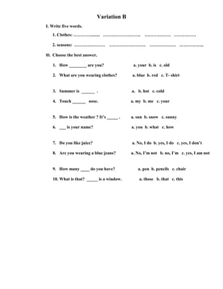 Variation B
I. Write five words.
   1. Clothes: …………........ ……………………..           ……………… ……………

   2. seasons: …………………           …………………….          ……………… ……………..

III. Choose the best answer.

   1. How ________ are you?                a. your b. is c. old

   2. What are you wearing clothes?       a. blue b. red c. T- shirt


   3. Summer is ______ .                  a. b. hot c. cold

   4. Touch ______ nose.                  a. my b. me c. your


   5. How is the weather ? It’s _____ .   a. sun b. snow c. sunny

   6. ___ is your name?                   a. you b. what c. how


   7. Do you like juice?                  a. No, I do b. yes, I do c. yes, I don’t

   8. Are you wearing a blue jeans?       a. No, I’m not b. no, I’m c. yes, I am not


   9. How many ____ do you have?             a. pen b. pencils c. chair

   10. What is that? _____ is a window.       a. those b. that c. this
 