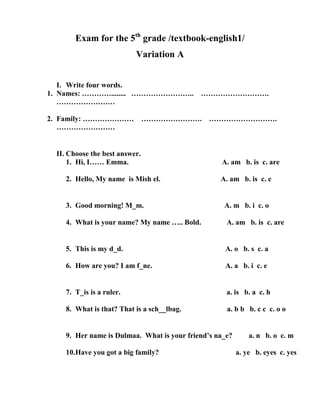 Exam for the 5th grade /textbook-english1/
                          Variation A


   I. Write four words.
1. Names: …………........ …………………….. ……………………….
   ……………………

2. Family: ………………… ……………………. ……………………….
   ……………………


 II. Choose the best answer.
     1. Hi, I…… Emma.                             A. am b. is c. are

    2. Hello, My name is Mish el.                 A. am b. is c. e


    3. Good morning! M_m.                          A. m b. i c. o

    4. What is your name? My name ….. Bold.         A. am b. is c. are


    5. This is my d_d.                             A. o b. s c. a

    6. How are you? I am f_ne.                     A. a b. i c. e


    7. T_is is a ruler.                             a. is b. a c. h

    8. What is that? That is a sch__lbag.           a. b b b. c c c. o o


    9. Her name is Dulmaa. What is your friend’s na_e?       a. n b. o c. m

    10.Have you got a big family?                        a. ye b. eyes c. yes
 