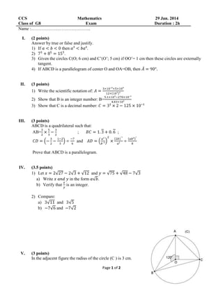 CCS
Mathematics
Class of G8
Exam
Name :…………………………………..
I.

II.

29 Jan. 2014
Duration : 2h

(2 points)
Answer by true or false and justify.
1) If
then
.
2)
.
3) Given the circles C(O; 6 cm) and C’(O’; 5 cm) if OO’= 1 cm then these circles are externally
tangent.
4) If ABCD is a parallelogram of center O and OA=OB, then

(3 points)
1) Write the scientific notation of:
2) Show that B is an integer number: B=
3) Show that C is a decimal number:

III.

(3 points)
ABCD is a quadrilateral such that:
AB=
;

;

and
Prove that ABCD is a parallelogram.

IV.

(3.5 points)
1) Let
and
a) Write
in the form
.
b) Verify that is an integer.
2) Compare:
a)
and
b)
and

V.

(3 points)
In the adjacent figure the radius of the circle (C ) is 3 cm.
Page 1 of 2

 