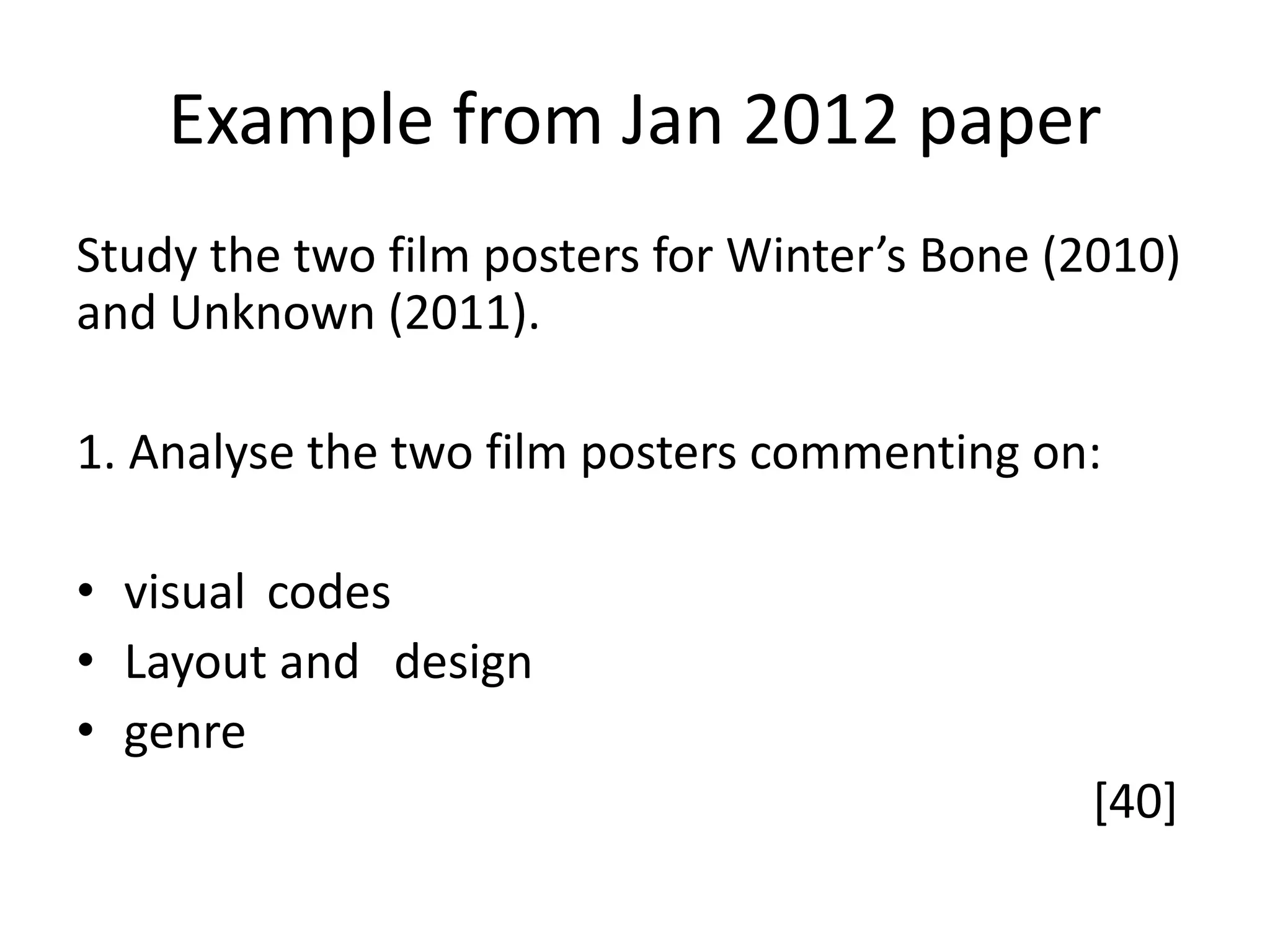 Example from Jan 2012 paper
Study the two film posters for Winter’s Bone (2010)
and Unknown (2011).
1. Analyse the two film posters commenting on:
• visual codes
• Layout and design
• genre
[40]
 