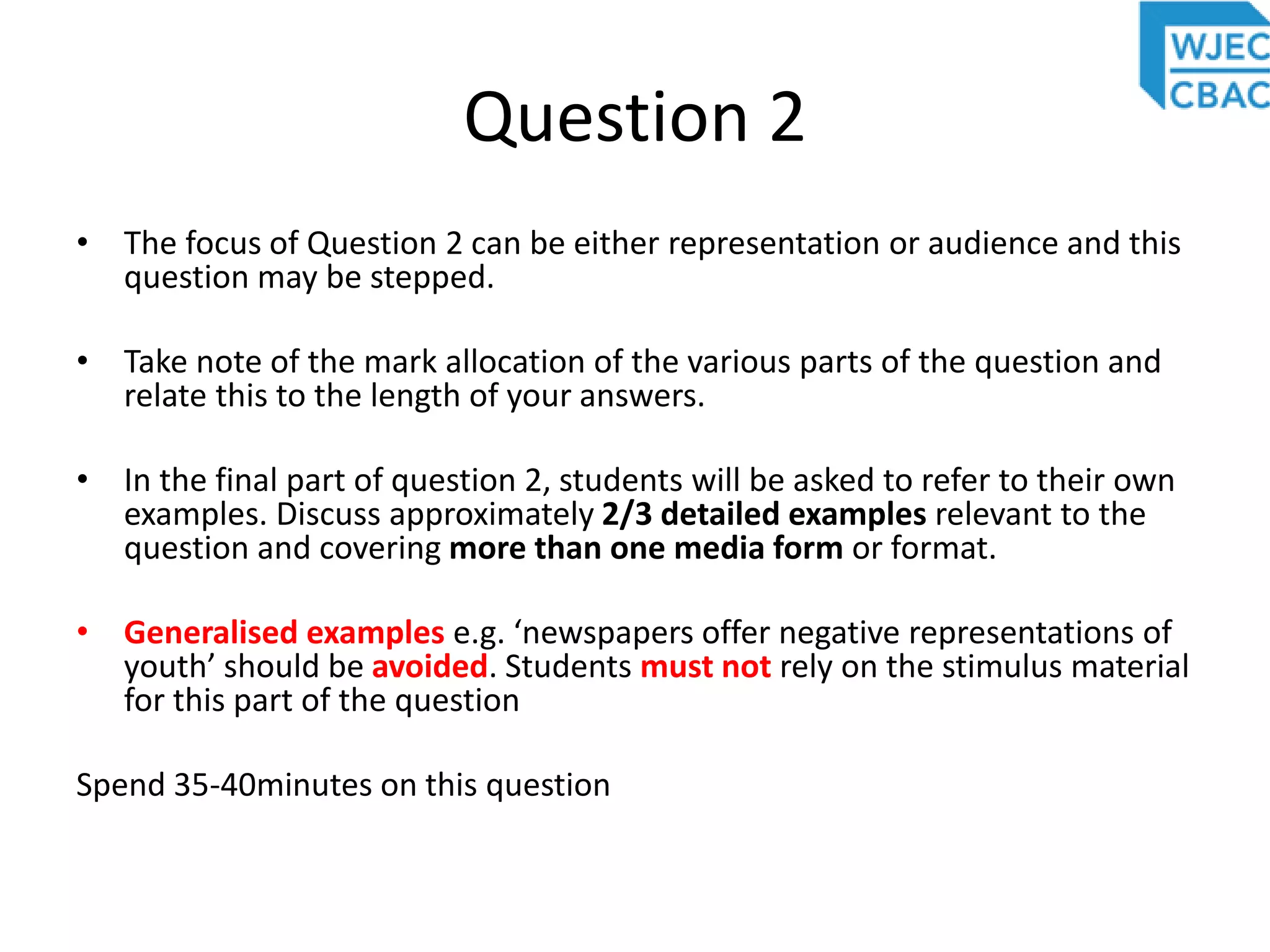 Question 2
• The focus of Question 2 can be either representation or audience and this
question may be stepped.
• Take note of the mark allocation of the various parts of the question and
relate this to the length of your answers.
• In the final part of question 2, students will be asked to refer to their own
examples. Discuss approximately 2/3 detailed examples relevant to the
question and covering more than one media form or format.
• Generalised examples e.g. ‘newspapers offer negative representations of
youth’ should be avoided. Students must not rely on the stimulus material
for this part of the question
Spend 35-40minutes on this question
 