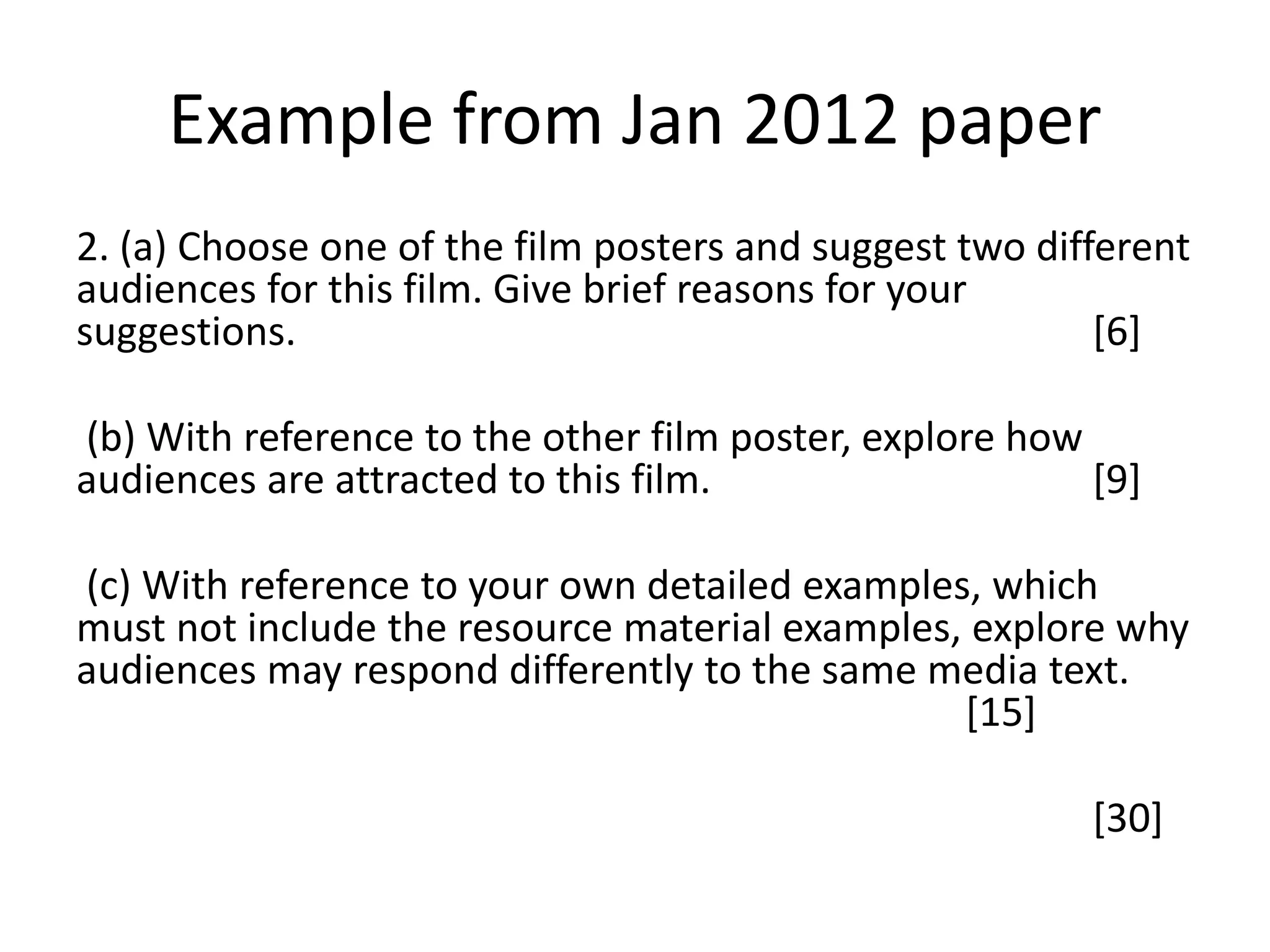 Example from Jan 2012 paper
2. (a) Choose one of the film posters and suggest two different
audiences for this film. Give brief reasons for your
suggestions. [6]
(b) With reference to the other film poster, explore how
audiences are attracted to this film. [9]
(c) With reference to your own detailed examples, which
must not include the resource material examples, explore why
audiences may respond differently to the same media text.
[15]
[30]
 