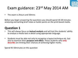 Exam guidance: 23rd May 2014 AM
• The exam is 2hours and 30mins
Before you begin answering the questions you should spend 10-20 minutes
analysing and writing brief notes or bullet points on the print based media.
Question 1
• This will always focus on textual analysis and will test the students' ability
to analyse a media text in detail using appropriate language.
• Students must be able not only to recognise a layout technique etc. but
also to examine their purpose and effect. Those students who only
describe are limiting their chances of achieving higher marks.
Spend 45-50minutes on this question
 