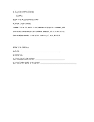 5. READING COMPREHENSION 
EXAMPLE: 
BOOK TITLE: ALICE IN WONDERLAND 
AUTHOR: LEWIS CARROLL 
CHARACTERS: ALICE, WHITE RABBIT, MAD HATTER, QUEEN OF HEARTS, CAT 
EMOTIONS DURING THE STORY: SURPRISE, ANXIOUS, EXCITED, INTERESTED 
EMOTIONS AT THE END OF THE STORY: AMUSED, JOUYFUL, BLISSED. 
BOOK TITLE: DRACULA 
AUTHOR: ________________________________________________ 
CHARACTERS: ____________________________________________ 
EMOTIONS DURING THE STORY: ___________________________________ 
EMOTIONS AT THE END OF THE STORY: ___________________________________________ 