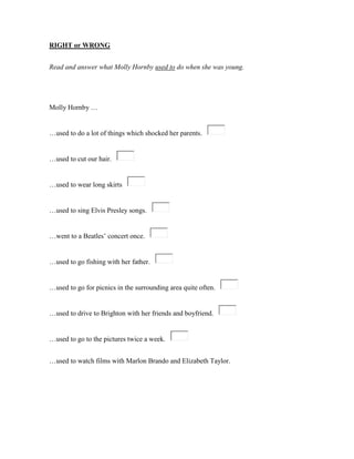 RIGHT or WRONG
Read and answer what Molly Hornby used to do when she was young.
Molly Hornby …
…used to do a lot of things which shocked her parents.
…used to cut our hair.
…used to wear long skirts
…used to sing Elvis Presley songs.
…went to a Beatles’ concert once.
…used to go fishing with her father.
…used to go for picnics in the surrounding area quite often.
…used to drive to Brighton with her friends and boyfriend.
…used to go to the pictures twice a week.
…used to watch films with Marlon Brando and Elizabeth Taylor.
 