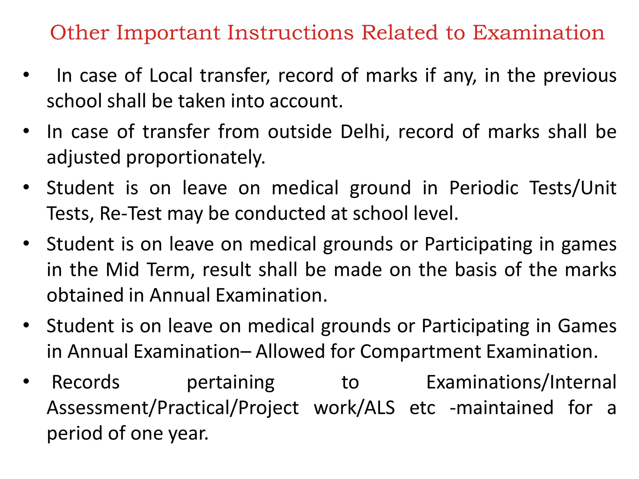 Other Important Instructions Related to Examination
• In case of Local transfer, record of marks if any, in the previous
school shall be taken into account.
• In case of transfer from outside Delhi, record of marks shall be
adjusted proportionately.
• Student is on leave on medical ground in Periodic Tests/Unit
Tests, Re-Test may be conducted at school level.
• Student is on leave on medical grounds or Participating in games
in the Mid Term, result shall be made on the basis of the marks
obtained in Annual Examination.
• Student is on leave on medical grounds or Participating in Games
in Annual Examination– Allowed for Compartment Examination.
• Records pertaining to Examinations/Internal
Assessment/Practical/Project work/ALS etc -maintained for a
period of one year.
 