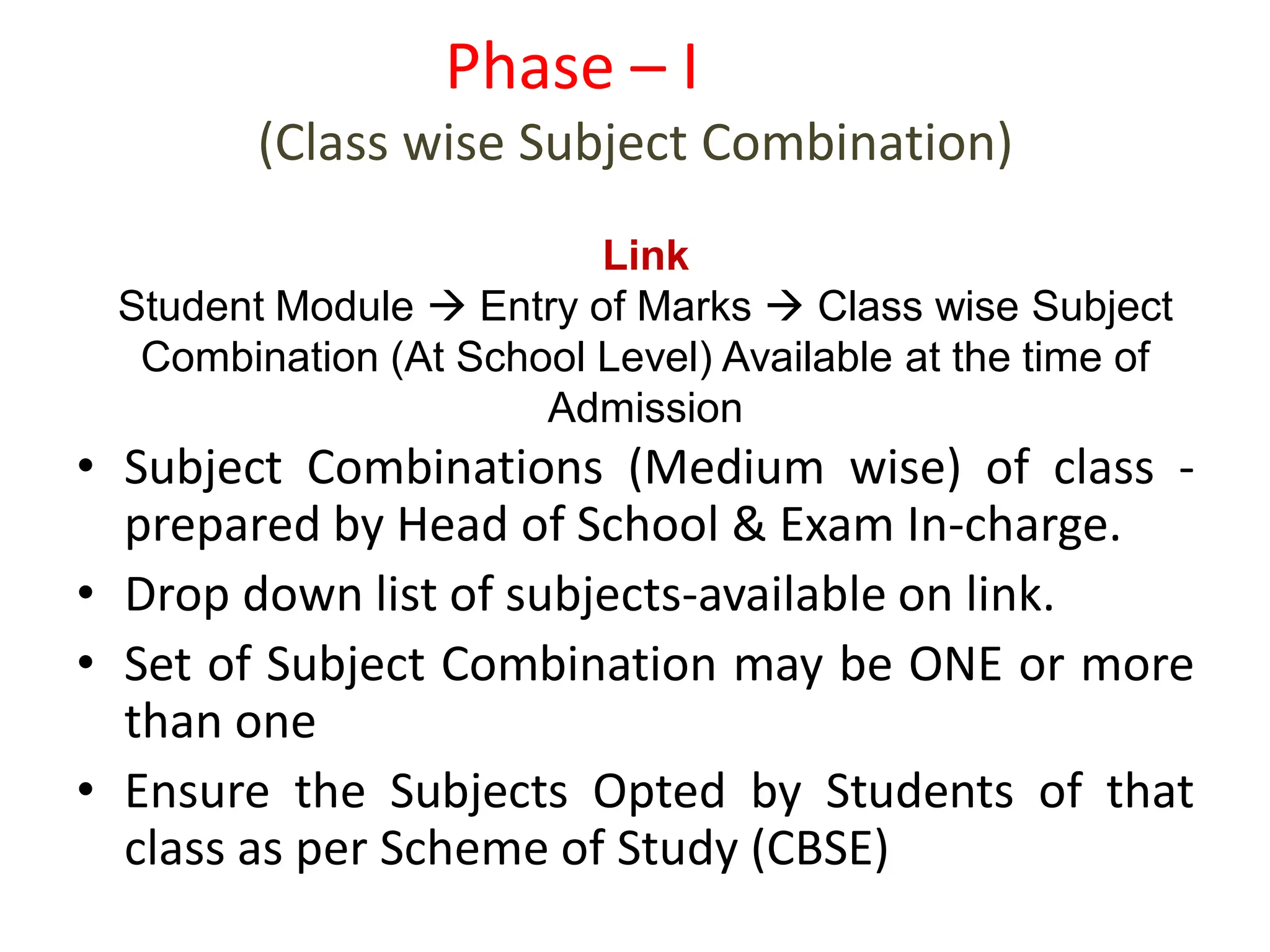 • Subject Combinations (Medium wise) of class -
prepared by Head of School & Exam In-charge.
• Drop down list of subjects-available on link.
• Set of Subject Combination may be ONE or more
than one
• Ensure the Subjects Opted by Students of that
class as per Scheme of Study (CBSE)
Phase – I
(Class wise Subject Combination)
Link
Student Module  Entry of Marks  Class wise Subject
Combination (At School Level) Available at the time of
Admission
 