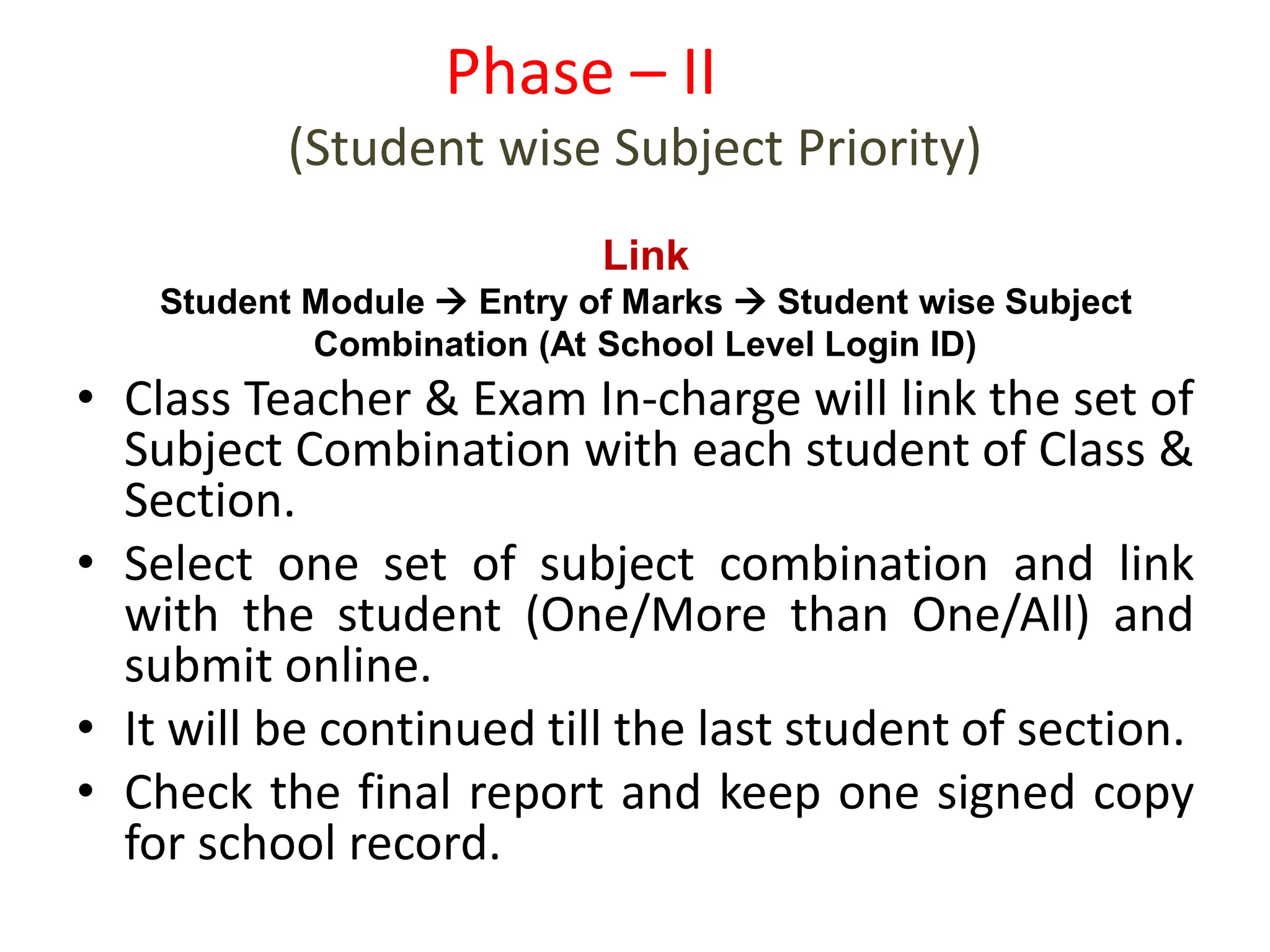 • Class Teacher & Exam In-charge will link the set of
Subject Combination with each student of Class &
Section.
• Select one set of subject combination and link
with the student (One/More than One/All) and
submit online.
• It will be continued till the last student of section.
• Check the final report and keep one signed copy
for school record.
Phase – II
(Student wise Subject Priority)
Link
Student Module  Entry of Marks  Student wise Subject
Combination (At School Level Login ID)
 
