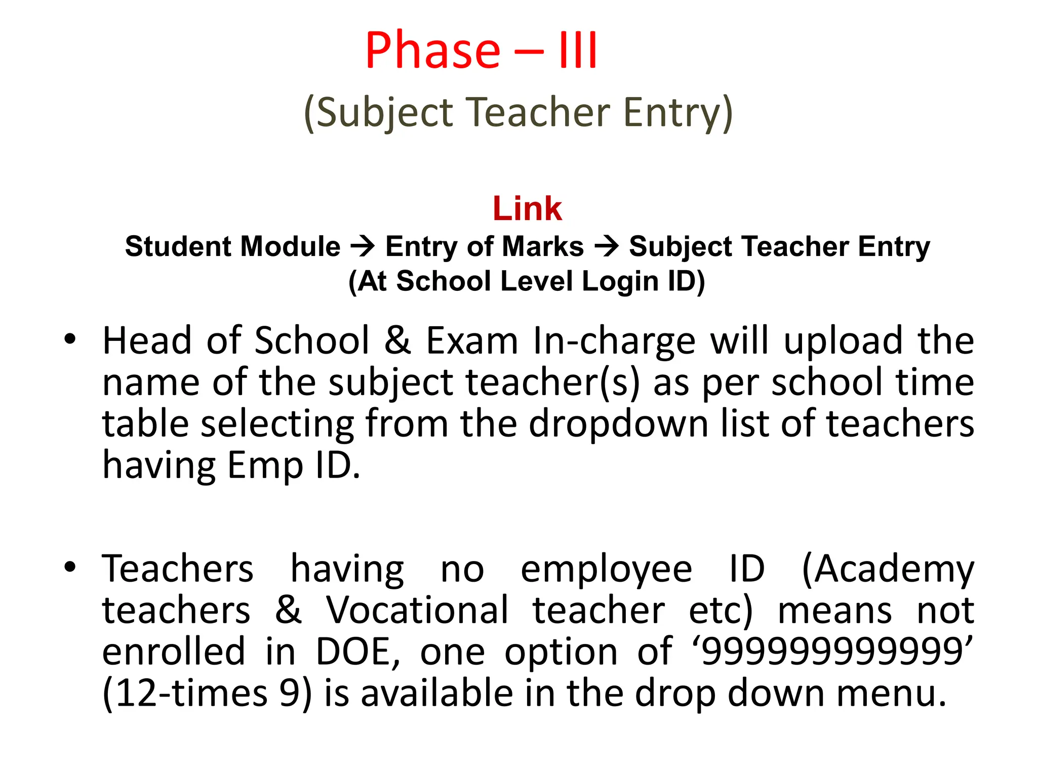 • Head of School & Exam In-charge will upload the
name of the subject teacher(s) as per school time
table selecting from the dropdown list of teachers
having Emp ID.
• Teachers having no employee ID (Academy
teachers & Vocational teacher etc) means not
enrolled in DOE, one option of ‘999999999999’
(12-times 9) is available in the drop down menu.
Phase – III
(Subject Teacher Entry)
Link
Student Module  Entry of Marks  Subject Teacher Entry
(At School Level Login ID)
 