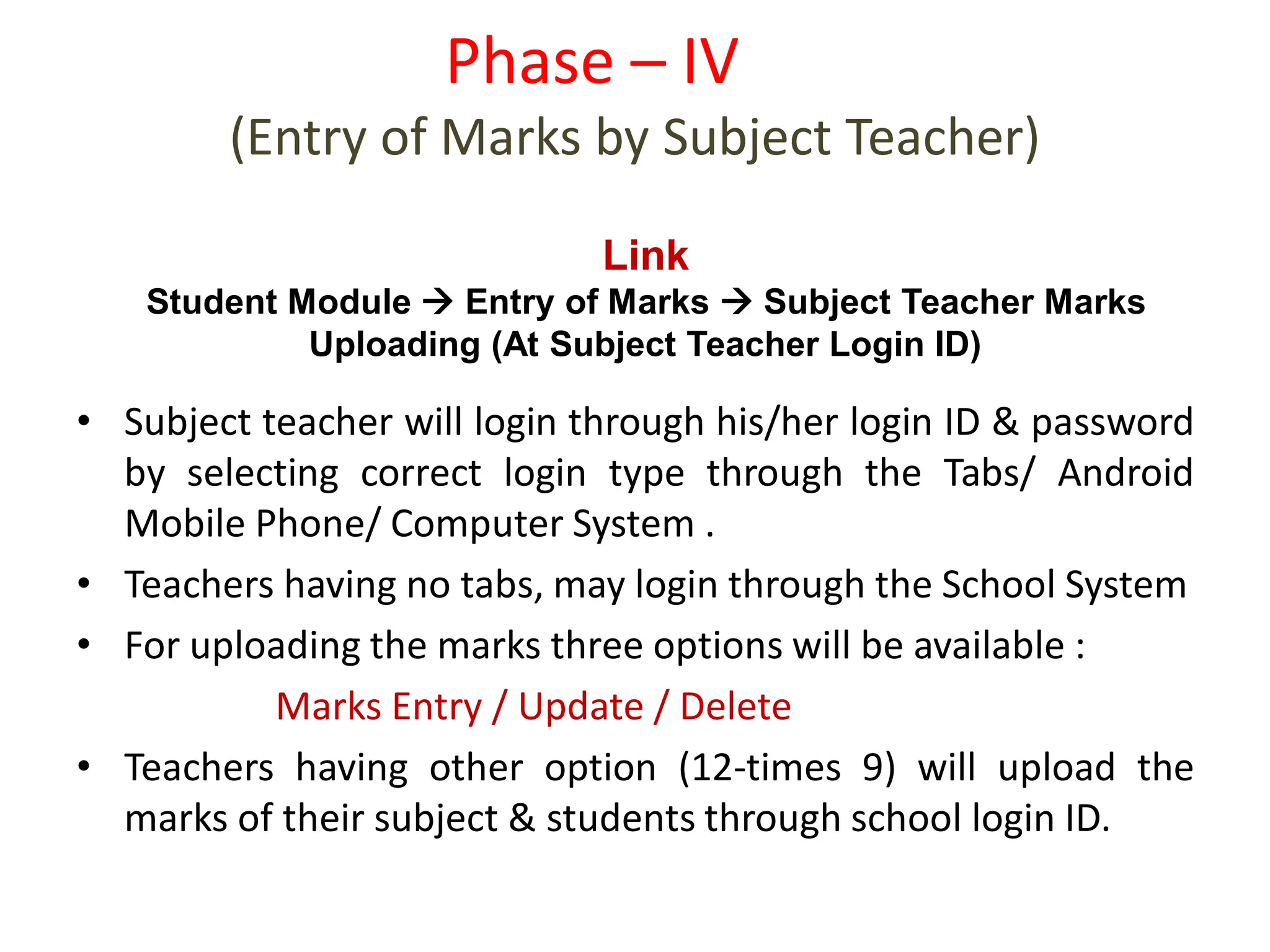 • Subject teacher will login through his/her login ID & password
by selecting correct login type through the Tabs/ Android
Mobile Phone/ Computer System .
• Teachers having no tabs, may login through the School System
• For uploading the marks three options will be available :
Marks Entry / Update / Delete
• Teachers having other option (12-times 9) will upload the
marks of their subject & students through school login ID.
Phase – IV
(Entry of Marks by Subject Teacher)
Link
Student Module  Entry of Marks  Subject Teacher Marks
Uploading (At Subject Teacher Login ID)
 