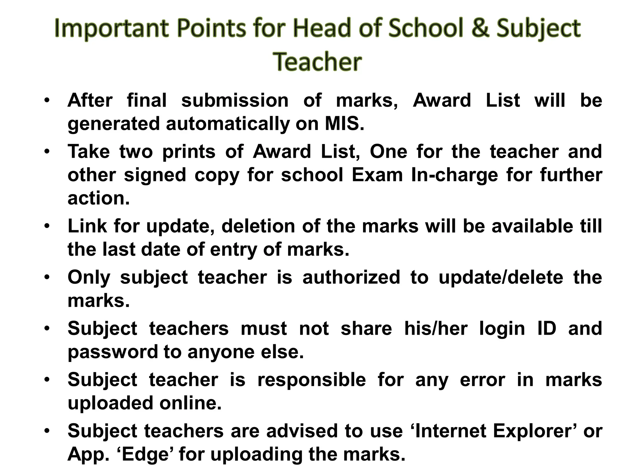 • After final submission of marks, Award List will be
generated automatically on MIS.
• Take two prints of Award List, One for the teacher and
other signed copy for school Exam In-charge for further
action.
• Link for update, deletion of the marks will be available till
the last date of entry of marks.
• Only subject teacher is authorized to update/delete the
marks.
• Subject teachers must not share his/her login ID and
password to anyone else.
• Subject teacher is responsible for any error in marks
uploaded online.
• Subject teachers are advised to use ‘Internet Explorer’ or
App. ‘Edge’ for uploading the marks.
 