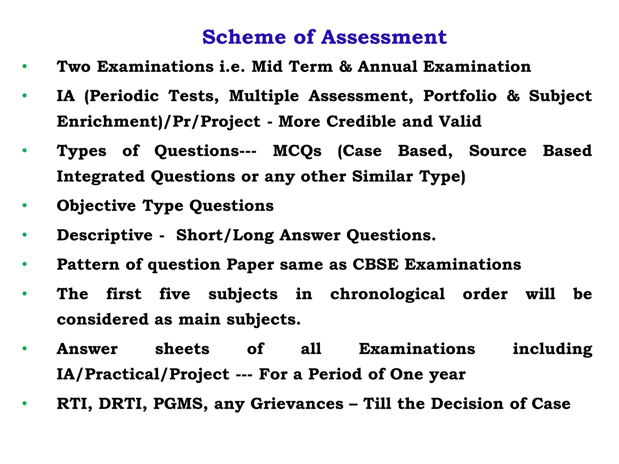 Scheme of Assessment
• Two Examinations i.e. Mid Term & Annual Examination
• IA (Periodic Tests, Multiple Assessment, Portfolio & Subject
Enrichment)/Pr/Project - More Credible and Valid
• Types of Questions--- MCQs (Case Based, Source Based
Integrated Questions or any other Similar Type)
• Objective Type Questions
• Descriptive - Short/Long Answer Questions.
• Pattern of question Paper same as CBSE Examinations
• The first five subjects in chronological order will be
considered as main subjects.
• Answer sheets of all Examinations including
IA/Practical/Project --- For a Period of One year
• RTI, DRTI, PGMS, any Grievances – Till the Decision of Case
 