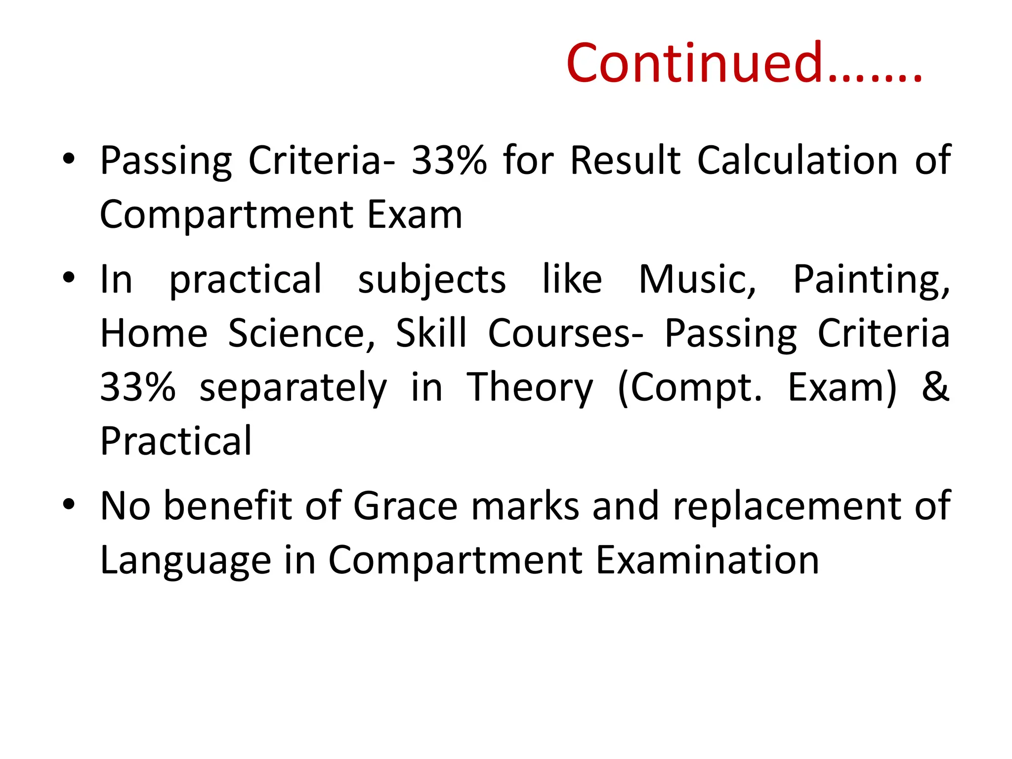Continued…….
• Passing Criteria- 33% for Result Calculation of
Compartment Exam
• In practical subjects like Music, Painting,
Home Science, Skill Courses- Passing Criteria
33% separately in Theory (Compt. Exam) &
Practical
• No benefit of Grace marks and replacement of
Language in Compartment Examination
 