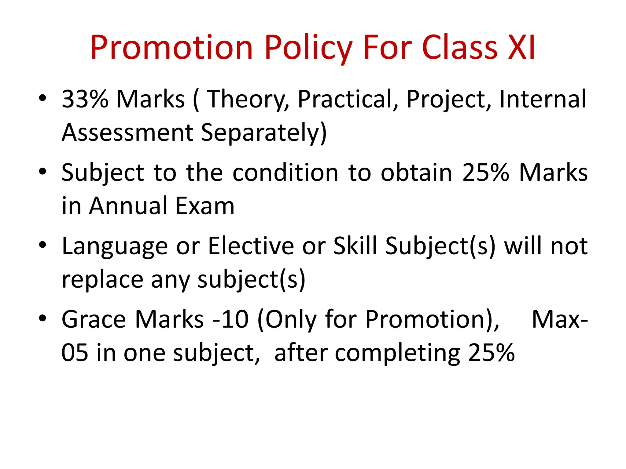 Promotion Policy For Class XI
• 33% Marks ( Theory, Practical, Project, Internal
Assessment Separately)
• Subject to the condition to obtain 25% Marks
in Annual Exam
• Language or Elective or Skill Subject(s) will not
replace any subject(s)
• Grace Marks -10 (Only for Promotion), Max-
05 in one subject, after completing 25%
 