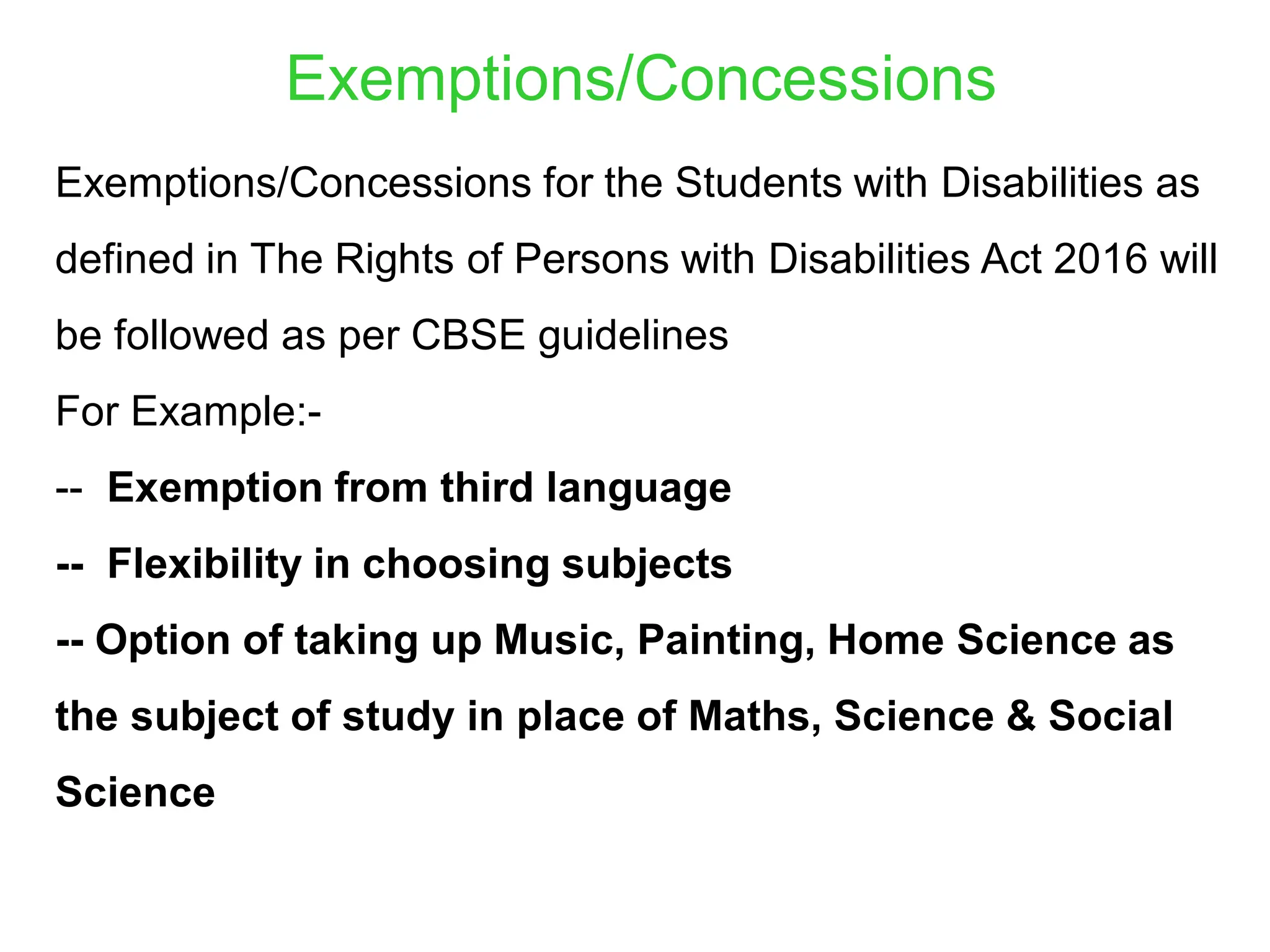 Exemptions/Concessions for the Students with Disabilities as
defined in The Rights of Persons with Disabilities Act 2016 will
be followed as per CBSE guidelines
For Example:-
-- Exemption from third language
-- Flexibility in choosing subjects
-- Option of taking up Music, Painting, Home Science as
the subject of study in place of Maths, Science & Social
Science
Exemptions/Concessions
 