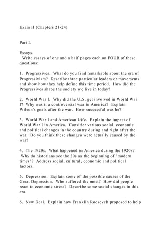 Exam II (Chapters 21-24)
Part I.
Essays.
Write essays of one and a half pages each on FOUR of these
questions:
1. Progressives. What do you find remarkable about the era of
Progressivism? Describe three particular leaders or movements
and show how they help define this time period. How did the
Progressives shape the society we live in today?
2. World War I. Why did the U.S. get involved in World War
I? Why was it a controversial war in America? Explain
Wilson's goals after the war. How successful was he?
3. World War I and American Life. Explain the impact of
World War I in America. Consider various social, economic
and political changes in the country during and right after the
war. Do you think these changes were actually caused by the
war?
4. The 1920s. What happened in America during the 1920s?
Why do historians see the 20s as the beginning of "modern
times"? Address social, cultural, economic and political
factors.
5. Depression. Explain some of the possible causes of the
Great Depression. Who suffered the most? How did people
react to economic stress? Describe some social changes in this
era.
6. New Deal. Explain how Franklin Roosevelt proposed to help
 