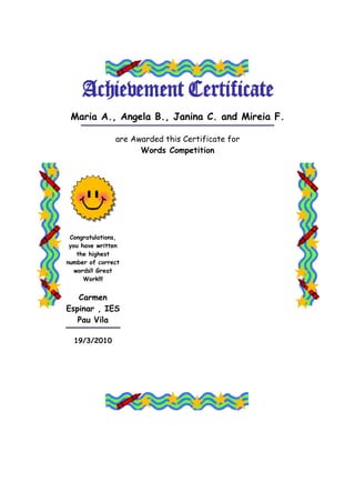 Maria A., Angela B., Janina C. and Mireia F.

               are Awarded this Certificate for
                     Words Competition




 Congratulations,
 you have written
    the highest
number of correct
   words!! Great
      Work!!!


   Carmen
Espinar , IES
   Pau Vila

  19/3/2010
 