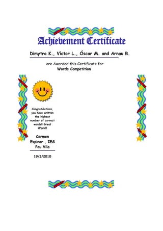 Dimytro K., Víctor L., Óscar M. and Arnau R.

           are Awarded this Certificate for
                Words Competition




 Congratulations,
 you have written
    the highest
number of correct
   words!! Great
      Work!!!


   Carmen
Espinar , IES
   Pau Vila

  19/3/2010
 