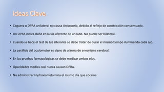 • Ceguera o DPRA unilateral no causa Anisocoria, debido al reflejo de constricción consensuado.
• Un DPRA indica daño en la vía aferente de un lado. No puede ser bilateral.
• Cuando se hace el test de luz alterante se debe tratar de durar el mismo tiempo iluminando cada ojo.
• La parálisis del oculomotor es signo de alarma de aneurisma cerebral.
• En las pruebas farmacológicas se debe medicar ambos ojos.
• Opacidades medias casi nunca causan DPRA.
• No administrar Hydroxianfetamina el mismo día que cocaína.
 