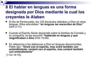 8   El hablar en lenguas es una forma designada por Dios mediante la cual los   creyentes le Alaben El d ía de Pentecostés, los 120 discípulos alababan a Dios en otras lenguas. Ellos articulaban  “en lenguas las maravillas de Dios”  (Hch 2:11).  Cuando el Espíritu Santo descendió sobre la familias de Cornelio y su compañía, se les escuchó  “hablando en lenguas y que magnificaban a Dios  (Hch 10:46). En referencia a las alabanzas a Dios en lenguas desconocidas, Pablo dijo : “Oraré con el espíritu, mas oraré también con entendimiento; cantaré con el espíritu, mas cantaré también con entendimiento” (1 Co 14:15). 