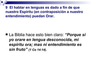 9   El hablar en lenguas es dado a fin de que nuestro Espíritu (en contraposición a nuestro entendimiento) puedan Orar. La Biblia hace esto bien claro:  “Porque si yo orare en lengua desconocida, mi espíritu ora; mas ni entendimiento es sin fruto”  (1 Co 14:14). 