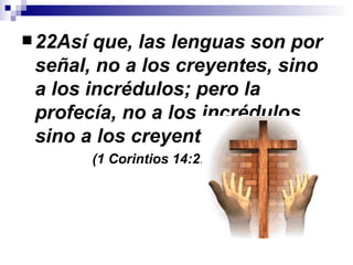 22Así que, las lenguas son por señal, no a los creyentes, sino a los incrédulos; pero la profecía, no a los incrédulos, sino a los creyentes. (1 Corintios 14:22) 