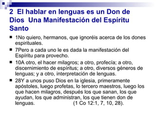 1No quiero, hermanos, que ignoréis acerca de los dones espirituales.  7Pero a cada uno le es dada la manifestación del Espíritu para provecho.  10A otro, el hacer milagros; a otro, profecía; a otro, discernimiento de espíritus; a otro, diversos géneros de lenguas; y a otro, interpretación de lenguas.  28Y a unos puso Dios en la iglesia, primeramente apóstoles, luego profetas, lo tercero maestros, luego los que hacen milagros, después los que sanan, los que ayudan, los que administran, los que tienen don de lenguas.   (1 Co 12:1, 7, 10, 28).  2  El hablar en lenguas es un Don de Dios  Una Manifestación del Espíritu Santo 
