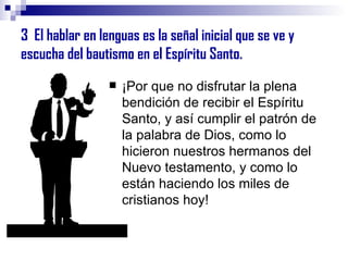 3  El hablar en lenguas es la señal inicial que se ve y escucha del bautismo en el Espíritu Santo. ¡Por que no disfrutar la plena bendición de recibir el Espíritu Santo, y así cumplir el patrón de la palabra de Dios, como lo hicieron nuestros hermanos del Nuevo testamento, y como lo están haciendo los miles de cristianos hoy! 
