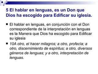 5   El hablar en lenguas, es un Don que Dios ha escogido para Edificar su iglesia. El hablar en lenguas, en conjunción con el Don correspondiente de la interpretación en lenguas es la Manera que Dios ha escogido para Edificar su iglesia 10A otro, el hacer milagros; a otro, profecía; a otro, discernimiento de espíritus; a otro, diversos géneros de lenguas; y a otro, interpretación de lenguas. 