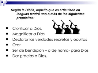 Según la Biblia, aquello que es articulado en lenguas tendrá uno o más de los siguientes propósitos:   Clorificar a Dios.  Magnificar a Dios Declarar las verdades secretas y ocultas Orar  Ser de bendición – o de honra- para Dios  Dar gracias a Dios. 