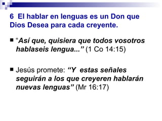 6   El hablar en lenguas es un Don que Dios Desea para cada creyente. “ Así que, quisiera que todos vosotros hablaseis lengua...”  (1 Co 14:15) Jesús promete:  “Y  estas señales seguirán a los que creyeren hablarán nuevas lenguas”  (Mr 16:17) 