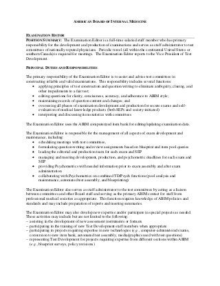 AMERICAN BOARD OF INTERNAL MEDICINE


EXAMINATION EDITOR
POSITION SUMMARY: The Examination Editor is a full-time salaried staff member who has primary
responsibility for the development and production of examinations and serves as staff administrator to test
committees of nationally reputed physicians. Periodic travel (all within the continental United States or
southern Canada) is required for meetings. The Examination Editor reports to the Vice President of Test
Development.

PRINCIPAL DUTIES AND RESPONSIBILITIES

The primary responsibility of the Examination Editor is to assist and advise test committees in
constructing reliable and valid examinations. This responsibility includes several functions:
    applying principles of test construction and question writing to eliminate ambiguity, clueing, and
        other impediments to a fair test;
    editing questions for clarity, conciseness, accuracy, and adherence to ABIM style;
    maintaining records of question content and changes; and
    overseeing all phases of examination development and production for secure exams and self-
        evaluation of medical knowledge products (both SEPs and society-initiated)
    interpreting and discussing item statistics with committees

The Examination Editor uses the ABIM computerized item bank for editing/updating examination data.

The Examination Editor is responsible for the management of all aspects of exam development and
maintenance, including:
    scheduling meetings with test committees,
    formulating question-writing and review assignments based on blueprint and item pool queries
    leading the editorial and production team for each exam and SEP
    managing and meeting development, production, and psychometric deadlines for each exam and
       SEP
    providing Psychometrics with needed information prior to exam assembly and after exam
       administration
    collaborating with Psychometrics on combined TD/Psych functions (pool analysis and
       maintenance, automated test assembly, and blueprinting)

The Examination Editor also serves as staff administrator to the test committees by acting as a liaison
between committees and other Board staff and serving as the primary ABIM contact for staff from
professional medical societies as appropriate. This function requires knowledge of ABIM policies and
standards and may include preparation of reports and meeting summaries.

The Examination Editor may also develop new expertise and/or participate in special projects as needed.
These activities may include but are not limited to the following:
– assisting in the development of new assessment instruments or formats
– participating in the training of new Test Development staff members when appropriate
– participating in projects requiring expertise in new technologies (e.g., computer-administered exams,
  conversion to new item bank, automated test assembly, media/graphics used with test questions)
– representing Test Development for projects requiring expertise from different sections within ABIM
  (e.g., blueprint surveys, policy revisions)
 
