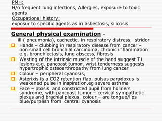 PMH:
H/o frequent lung infections, Allergies, exposure to toxic
agents
Occupational history:
exposur to specific agents as in asbestosis, silicosis
General physical examination –
ill ( pneumonia), cachectic, in respiratory distress, stridor
 Hands – clubbing in respiratory disease from cancer –
non small cell bronchial carcinoma, chronic inflammation
e.g. bronchiectasis, lung abscess, fibrosis
 Wasting of the intrinsic muscle of the hand suggest T1
lesions e.g. pancoast tumor, wrist tenderness suggests
hypertrophic osteoarthropathy from lung cancer
 Colour – peripheral cyanosis,
 Asterixis is a CO2 retention flap, pulsus paradoxus is
weakened pulse in inspiration.eg severe asthma
 Face – ptosis and constricted pupil from horners
syndrome, with pancoast tumor – cervical sympathetic
plexus and brachial plexus. colour – are tongue/lips
blue/purplish from central cyanosis
 