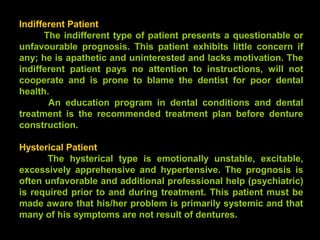 Indifferent Patient
The indifferent type of patient presents a questionable or
unfavourable prognosis. This patient exhibits little concern if
any; he is apathetic and uninterested and lacks motivation. The
indifferent patient pays no attention to instructions, will not
cooperate and is prone to blame the dentist for poor dental
health.
An education program in dental conditions and dental
treatment is the recommended treatment plan before denture
construction.
Hysterical Patient
The hysterical type is emotionally unstable, excitable,
excessively apprehensive and hypertensive. The prognosis is
often unfavorable and additional professional help (psychiatric)
is required prior to and during treatment. This patient must be
made aware that his/her problem is primarily systemic and that
many of his symptoms are not result of dentures.
www.indiandentalacademy.com
 