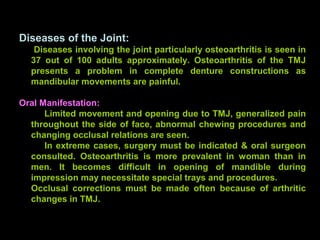 Diseases of the Joint:
Diseases involving the joint particularly osteoarthritis is seen in
37 out of 100 adults approximately. Osteoarthritis of the TMJ
presents a problem in complete denture constructions as
mandibular movements are painful.
Oral Manifestation:
Limited movement and opening due to TMJ, generalized pain
throughout the side of face, abnormal chewing procedures and
changing occlusal relations are seen.
In extreme cases, surgery must be indicated & oral surgeon
consulted. Osteoarthritis is more prevalent in woman than in
men. It becomes difficult in opening of mandible during
impression may necessitate special trays and procedures.
Occlusal corrections must be made often because of arthritic
changes in TMJ.
www.indiandentalacademy.com
 