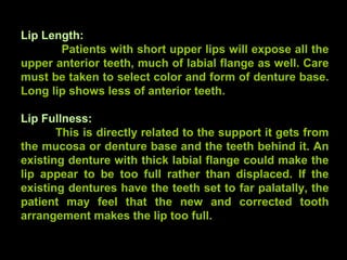 Lip Length:
Patients with short upper lips will expose all the
upper anterior teeth, much of labial flange as well. Care
must be taken to select color and form of denture base.
Long lip shows less of anterior teeth.
Lip Fullness:
This is directly related to the support it gets from
the mucosa or denture base and the teeth behind it. An
existing denture with thick labial flange could make the
lip appear to be too full rather than displaced. If the
existing dentures have the teeth set to far palatally, the
patient may feel that the new and corrected tooth
arrangement makes the lip too full.
www.indiandentalacademy.com
 