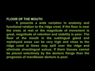 FLOOR OF THE MOUTH
It presents a wide variation in anatomy and
functional relation to the ridge crest. If the floor is near
the crest, at rest or the magnitude of movement is
great, magnitude of retention and stability is poor. The
floor of the mouth in the sublingual gland and
mylohyoid areas can be very high and close to the
ridge crest at times may spill over the ridge and
eliminate alveolingual sulcus. If there tissues cannot
be placed selectively by the denture flange than the
prognosis of mandibular denture is poor.
www.indiandentalacademy.com
 