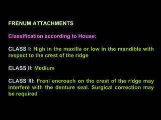 FRENUM ATTACHMENTS
Classification according to House:
CLASS I: High in the maxilla or low in the mandible with
respect to the crest of the ridge
CLASS II: Medium
CLASS III: Freni encroach on the crest of the ridge may
interfere with the denture seal. Surgical correction may
be required
www.indiandentalacademy.com
 