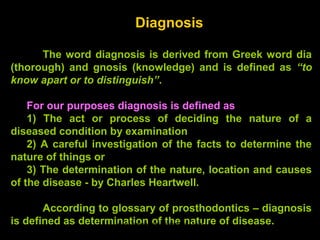 Diagnosis
The word diagnosis is derived from Greek word dia
(thorough) and gnosis (knowledge) and is defined as “to
know apart or to distinguish”.
For our purposes diagnosis is defined as
1) The act or process of deciding the nature of a
diseased condition by examination
2) A careful investigation of the facts to determine the
nature of things or
3) The determination of the nature, location and causes
of the disease - by Charles Heartwell.
According to glossary of prosthodontics – diagnosis
is defined as determination of the nature of disease.www.indiandentalacademy.com
 