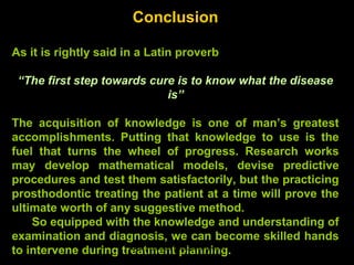 Conclusion
As it is rightly said in a Latin proverb
“The first step towards cure is to know what the disease
is”
The acquisition of knowledge is one of man’s greatest
accomplishments. Putting that knowledge to use is the
fuel that turns the wheel of progress. Research works
may develop mathematical models, devise predictive
procedures and test them satisfactorily, but the practicing
prosthodontic treating the patient at a time will prove the
ultimate worth of any suggestive method.
So equipped with the knowledge and understanding of
examination and diagnosis, we can become skilled hands
to intervene during treatment planning.www.indiandentalacademy.com
 