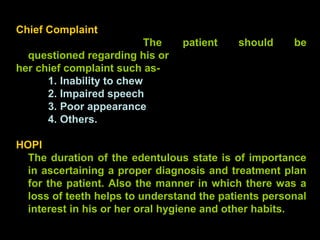 Chief Complaint
The patient should be
questioned regarding his or
her chief complaint such as-
1. Inability to chew
2. Impaired speech
3. Poor appearance
4. Others.
HOPI
The duration of the edentulous state is of importance
in ascertaining a proper diagnosis and treatment plan
for the patient. Also the manner in which there was a
loss of teeth helps to understand the patients personal
interest in his or her oral hygiene and other habits.
www.indiandentalacademy.com
 