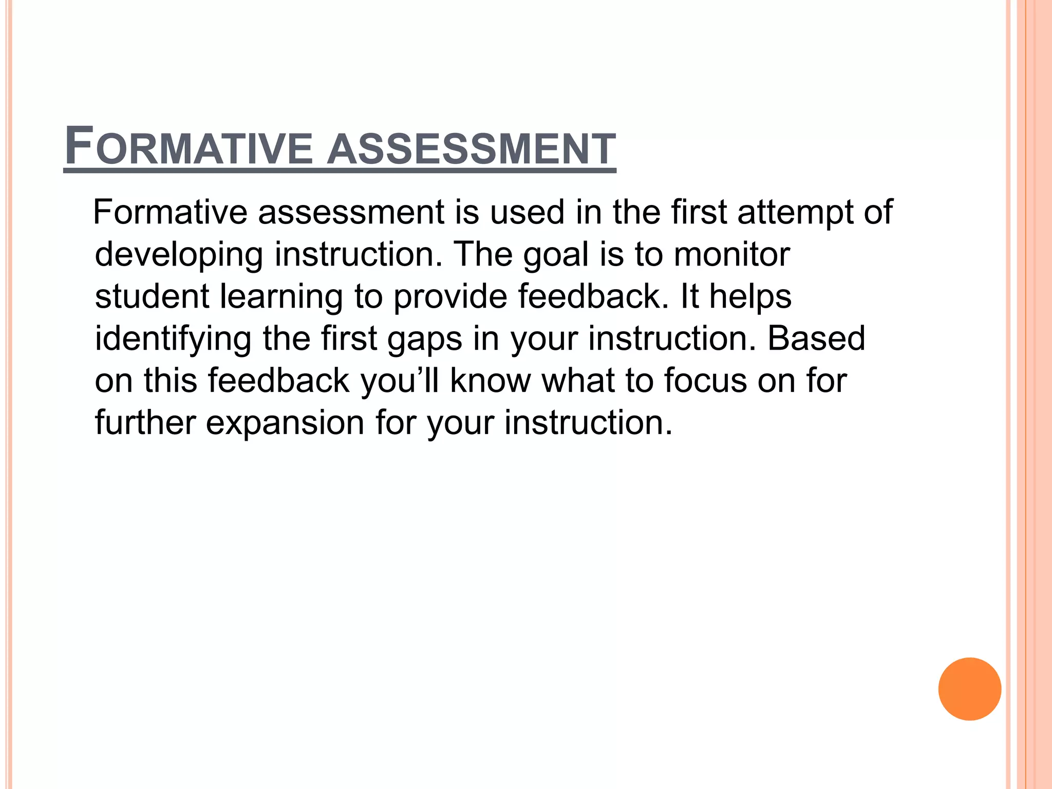 FORMATIVE ASSESSMENT
Formative assessment is used in the first attempt of
developing instruction. The goal is to monitor
student learning to provide feedback. It helps
identifying the first gaps in your instruction. Based
on this feedback you’ll know what to focus on for
further expansion for your instruction.
 