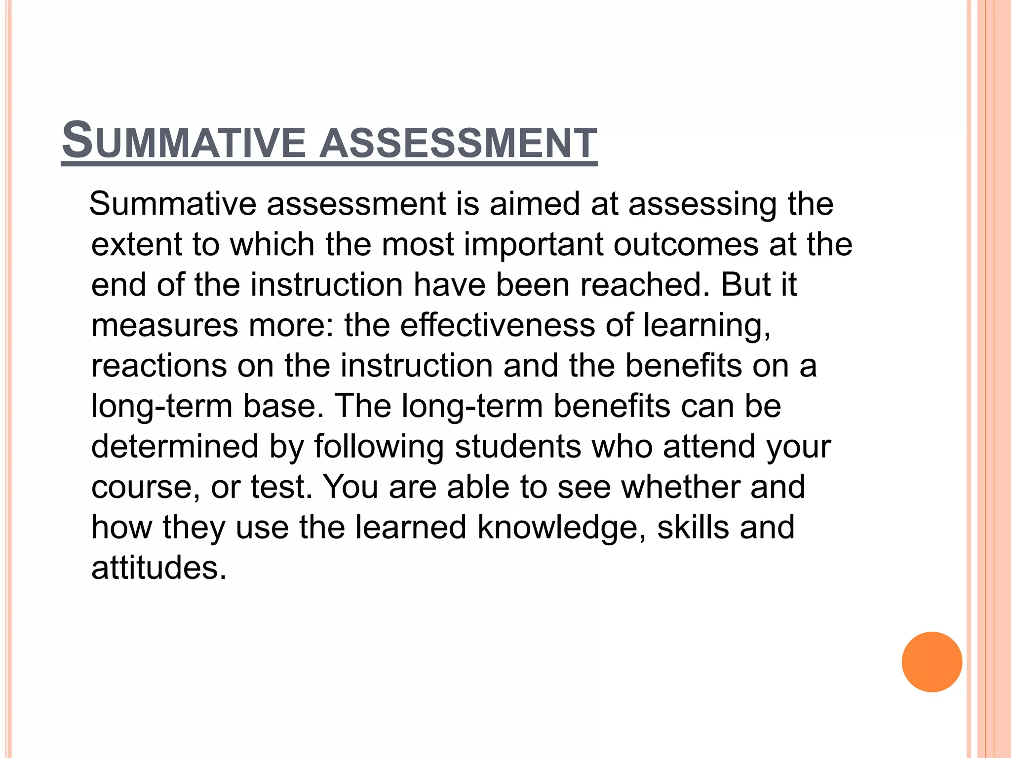 SUMMATIVE ASSESSMENT
Summative assessment is aimed at assessing the
extent to which the most important outcomes at the
end of the instruction have been reached. But it
measures more: the effectiveness of learning,
reactions on the instruction and the benefits on a
long-term base. The long-term benefits can be
determined by following students who attend your
course, or test. You are able to see whether and
how they use the learned knowledge, skills and
attitudes.
 